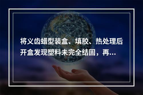 将义齿蜡型装盒、填胶、热处理后开盒发现塑料未完全结固，再重新