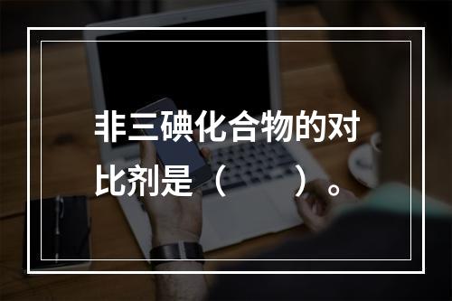 非三碘化合物的对比剂是（　　）。