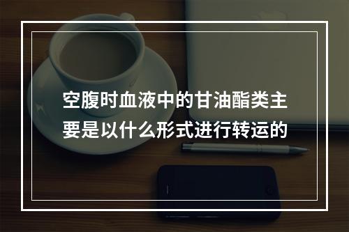 空腹时血液中的甘油酯类主要是以什么形式进行转运的