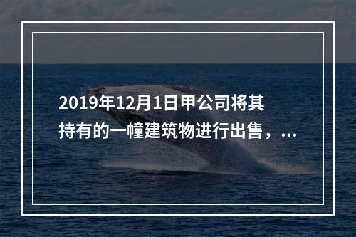 2019年12月1日甲公司将其持有的一幢建筑物进行出售，该建