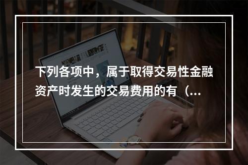 下列各项中，属于取得交易性金融资产时发生的交易费用的有（　）