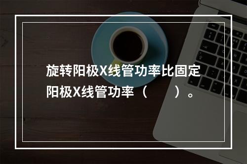 旋转阳极X线管功率比固定阳极X线管功率（　　）。