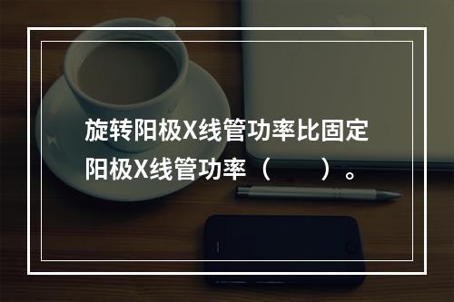 旋转阳极X线管功率比固定阳极X线管功率（　　）。