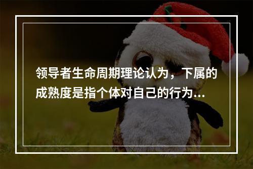 领导者生命周期理论认为，下属的成熟度是指个体对自己的行为负