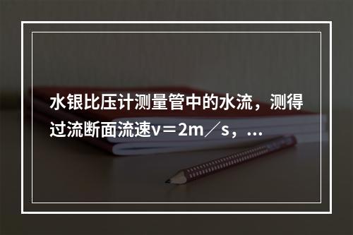 水银比压计测量管中的水流，测得过流断面流速ν＝2m／s，如