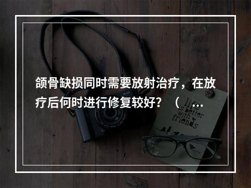 颌骨缺损同时需要放射治疗，在放疗后何时进行修复较好？（　　）