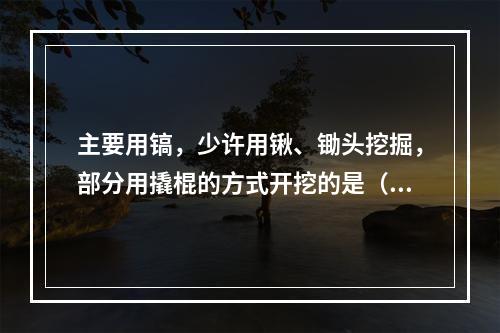 主要用镐，少许用锹、锄头挖掘，部分用撬棍的方式开挖的是（　）