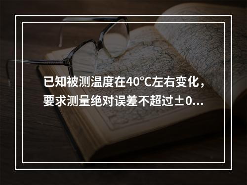 已知被测温度在40℃左右变化，要求测量绝对误差不超过±0.