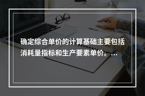 确定综合单价的计算基础主要包括消耗量指标和生产要素单价。应根