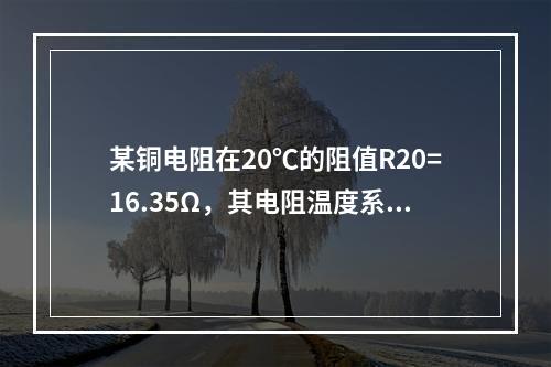 某铜电阻在20℃的阻值R20=16.35Ω，其电阻温度系数