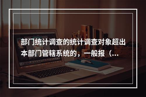 部门统计调查的统计调查对象超出本部门管辖系统的，一般报（　