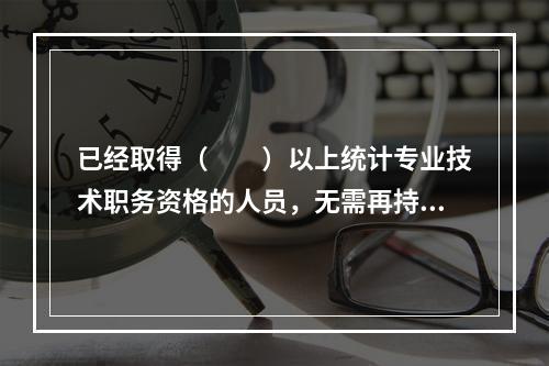 已经取得（　　）以上统计专业技术职务资格的人员，无需再持有