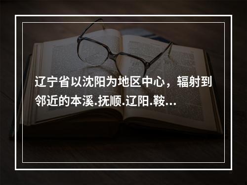 辽宁省以沈阳为地区中心，辐射到邻近的本溪.抚顺.辽阳.鞍山