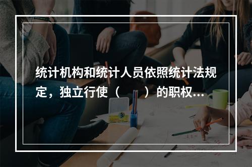 统计机构和统计人员依照统计法规定，独立行使（　　）的职权，