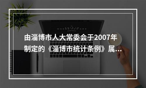 由淄博市人大常委会于2007年制定的《淄博市统计条例》属于