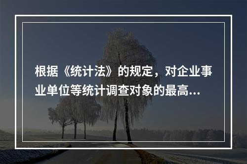 根据《统计法》的规定，对企业事业单位等统计调查对象的最高罚