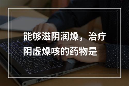 能够滋阴润燥，治疗阴虚燥咳的药物是