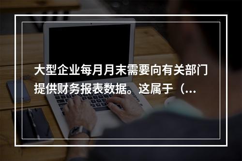 大型企业每月月末需要向有关部门提供财务报表数据。这属于（　　