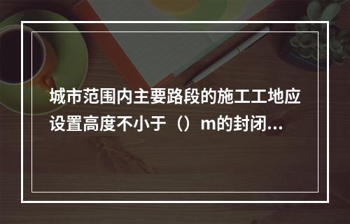 城市范围内主要路段的施工工地应设置高度不小于（）m的封闭围挡