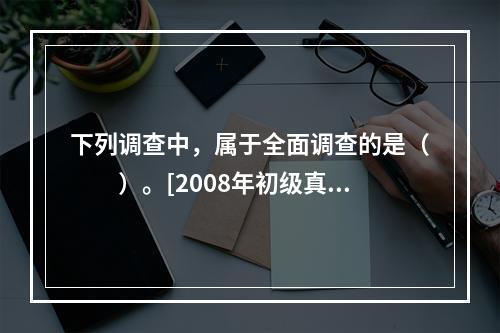 下列调查中，属于全面调查的是（　　）。[2008年初级真题]