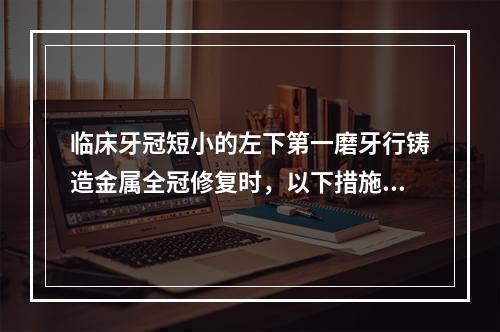 临床牙冠短小的左下第一磨牙行铸造金属全冠修复时，以下措施可以