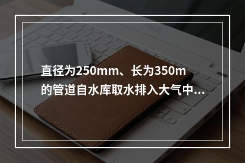 直径为250mm、长为350m的管道自水库取水排入大气中，