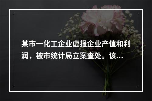 某市一化工企业虚报企业产值和利润，被市统计局立案查处。该企