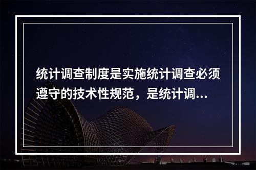 统计调查制度是实施统计调查必须遵守的技术性规范，是统计调查