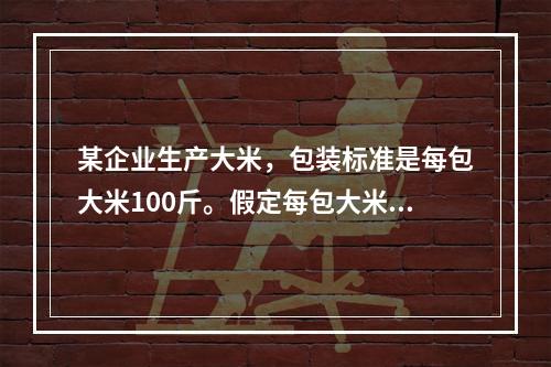 某企业生产大米，包装标准是每包大米100斤。假定每包大米的重