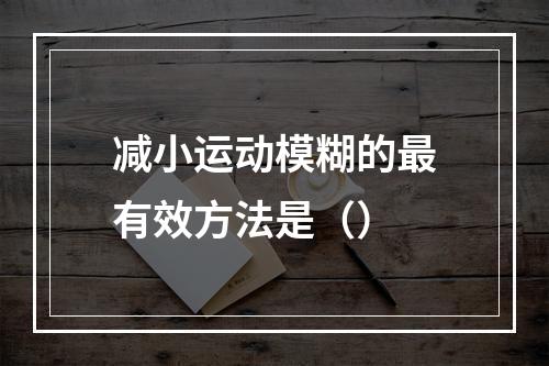 减小运动模糊的最有效方法是（）