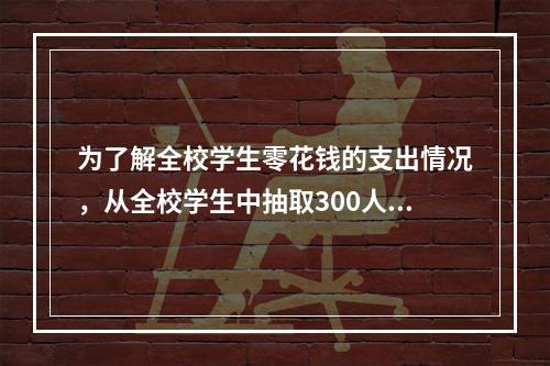 为了解全校学生零花钱的支出情况，从全校学生中抽取300人进行