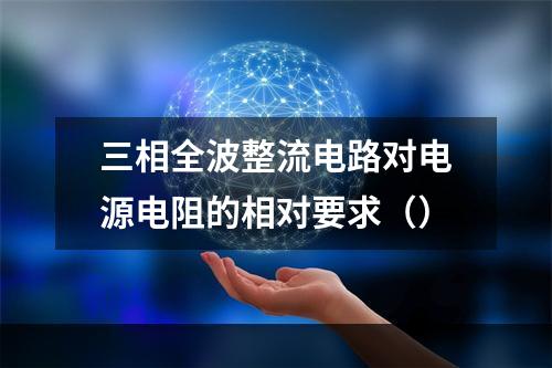 三相全波整流电路对电源电阻的相对要求（）