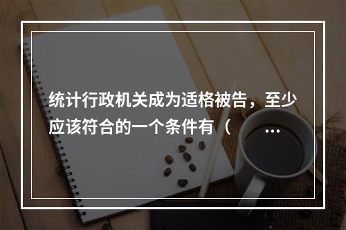 统计行政机关成为适格被告，至少应该符合的一个条件有（　　）