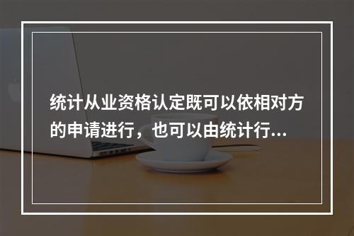 统计从业资格认定既可以依相对方的申请进行，也可以由统计行政