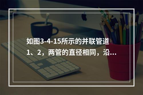 如图3-4-15所示的并联管道1、2，两管的直径相同，沿程