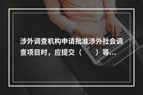 涉外调查机构申请批准涉外社会调查项目时，应提交（　　）等文件