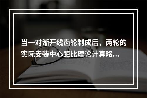 当一对渐开线齿轮制成后，两轮的实际安装中心距比理论计算略有