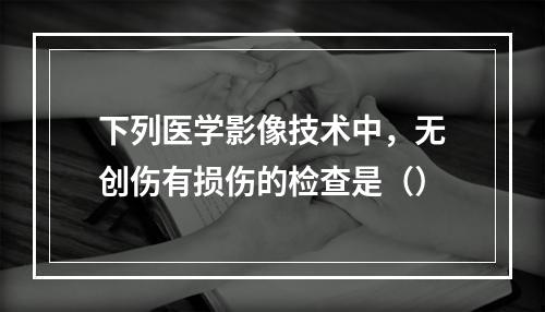 下列医学影像技术中，无创伤有损伤的检查是（）