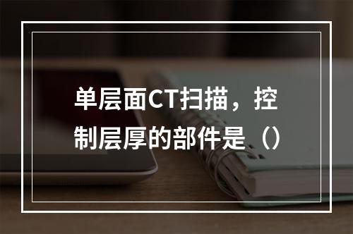 单层面CT扫描，控制层厚的部件是（）