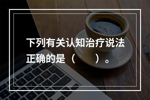 下列有关认知治疗说法正确的是（　　）。