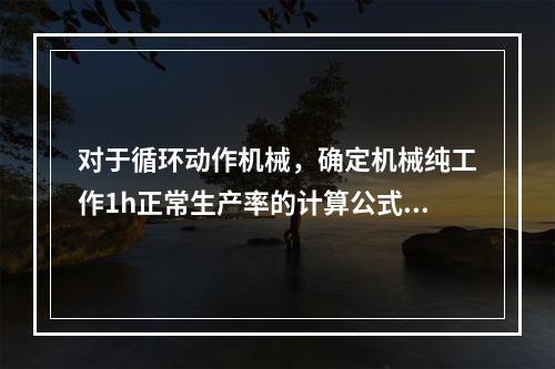 对于循环动作机械，确定机械纯工作1h正常生产率的计算公式包括