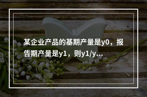 某企业产品的基期产量是y0，报告期产量是y1，则y1/y0