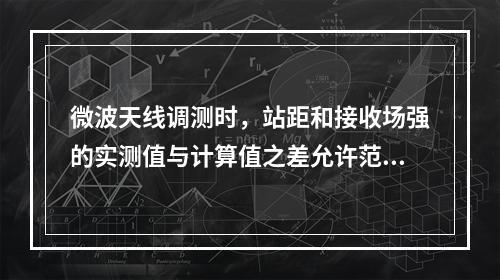 微波天线调测时，站距和接收场强的实测值与计算值之差允许范围是