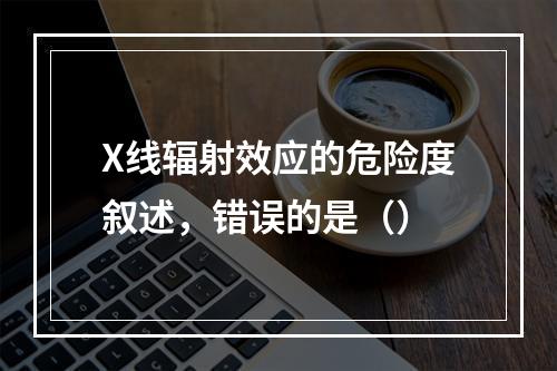 X线辐射效应的危险度叙述，错误的是（）