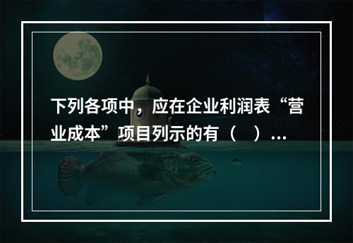 下列各项中，应在企业利润表“营业成本”项目列示的有（　）。