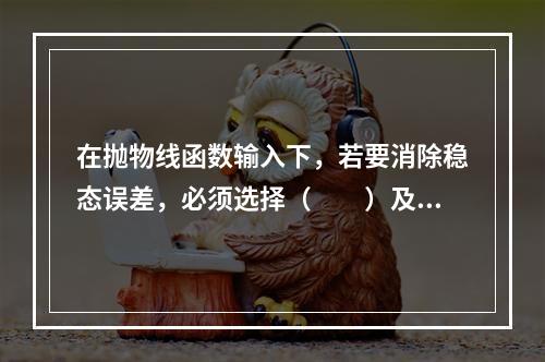 在抛物线函数输入下，若要消除稳态误差，必须选择（　　）及以