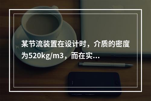 某节流装置在设计时，介质的密度为520kg/m3，而在实际使