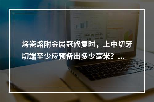 烤瓷熔附金属冠修复时，上中切牙切端至少应预备出多少毫米？（　