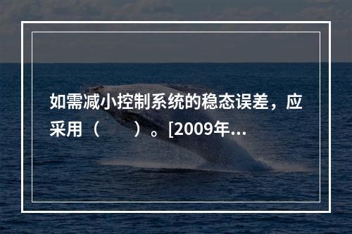 如需减小控制系统的稳态误差，应采用（　　）。[2009年真