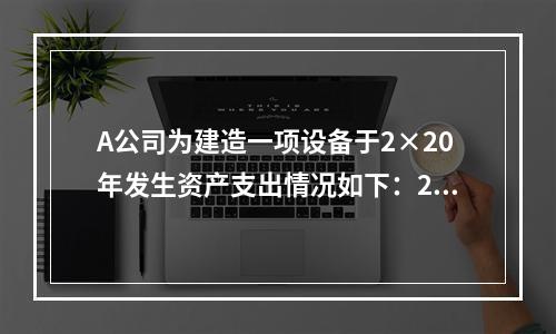 A公司为建造一项设备于2×20年发生资产支出情况如下：2月1